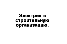 Электрик в строительную организацию.